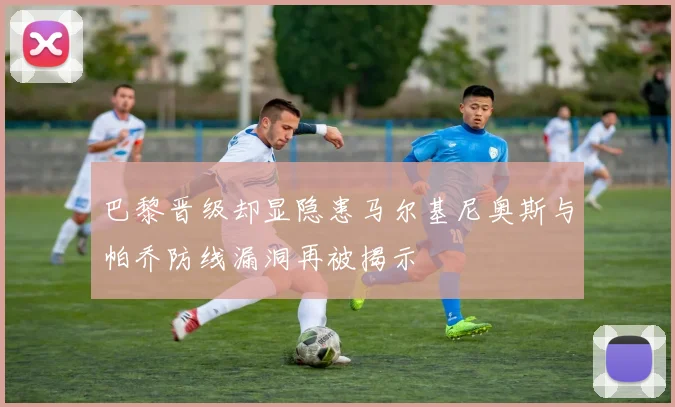 巴黎晋级却显隐患马尔基尼奥斯与帕乔防线漏洞再被揭示
