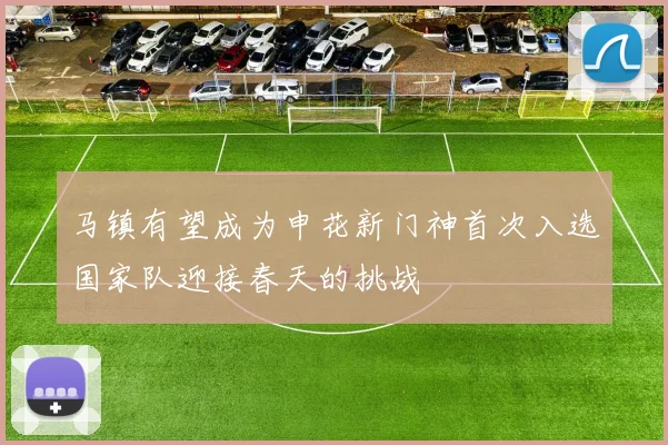 马镇有望成为申花新门神首次入选国家队迎接春天的挑战