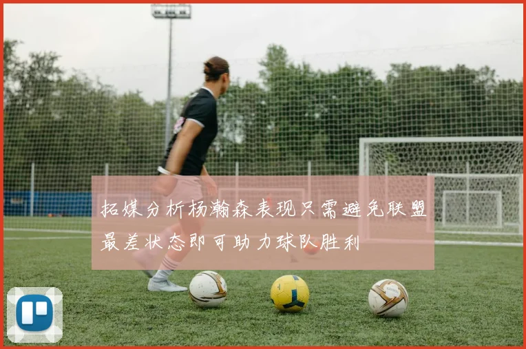 拓媒分析杨瀚森表现只需避免联盟最差状态即可助力球队胜利
