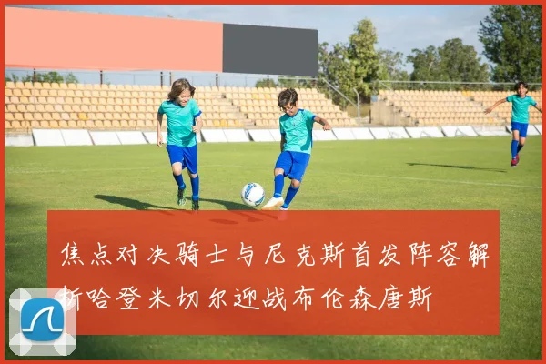 焦点对决骑士与尼克斯首发阵容解析哈登米切尔迎战布伦森唐斯