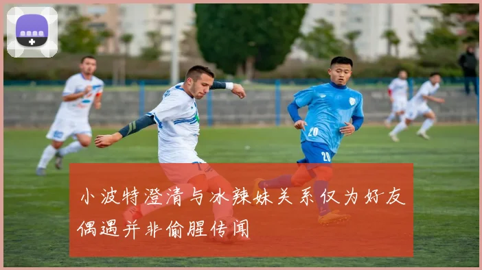 小波特澄清与冰辣妹关系仅为好友偶遇并非偷腥传闻