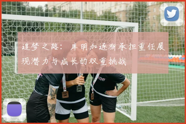 追梦之路：库明加逐渐承担重任展现潜力与成长的双重挑战