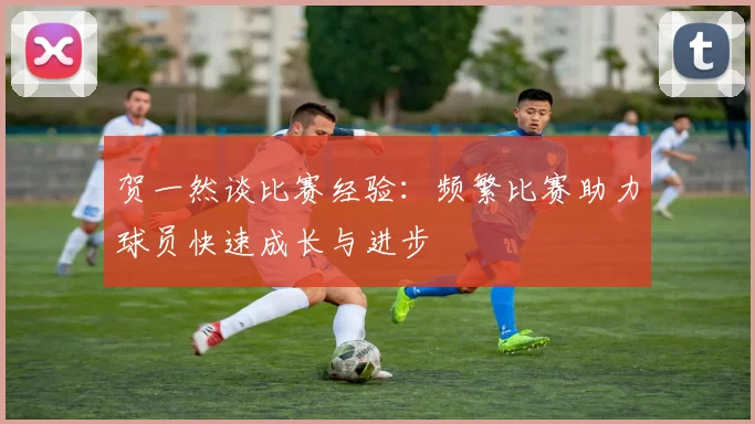 贺一然谈比赛经验：频繁比赛助力球员快速成长与进步