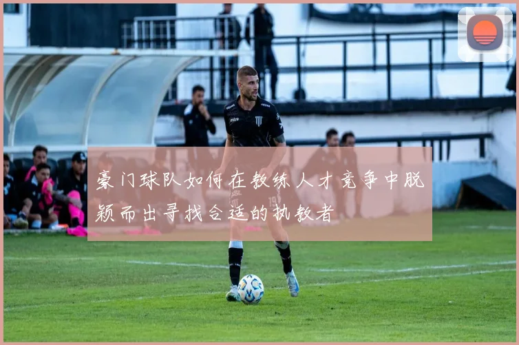 豪门球队如何在教练人才竞争中脱颖而出寻找合适的执教者