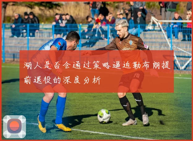 湖人是否会通过策略逼迫勒布朗提前退役的深度分析