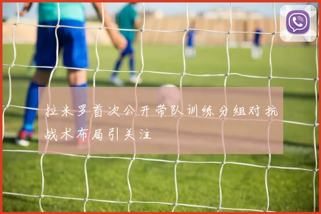 拉米罗首次公开带队训练分组对抗战术布局引关注