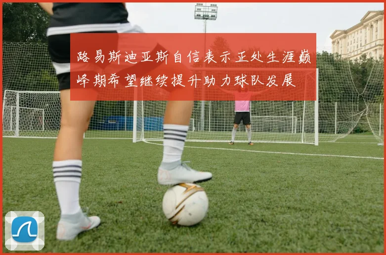 路易斯迪亚斯自信表示正处生涯巅峰期希望继续提升助力球队发展