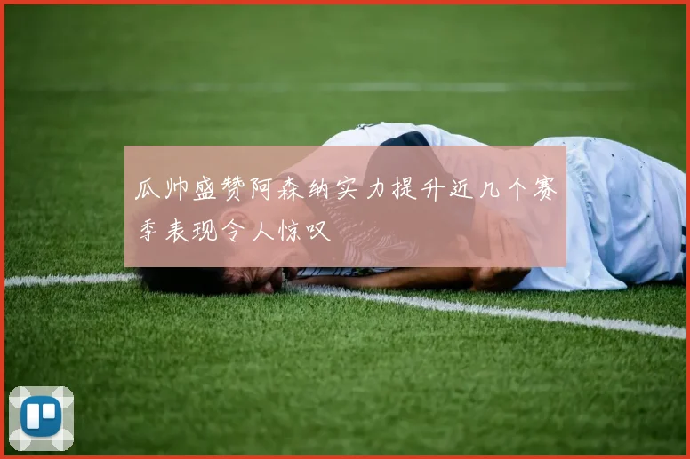 瓜帅盛赞阿森纳实力提升近几个赛季表现令人惊叹