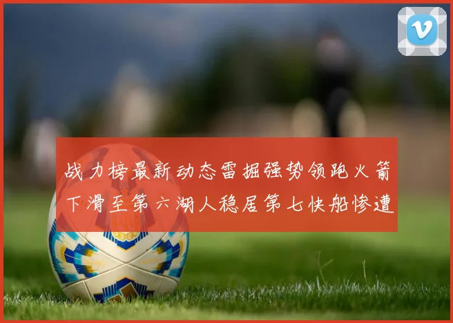 战力榜最新动态雷掘强势领跑火箭下滑至第六湖人稳居第七快船惨遭重创跌至二十七位