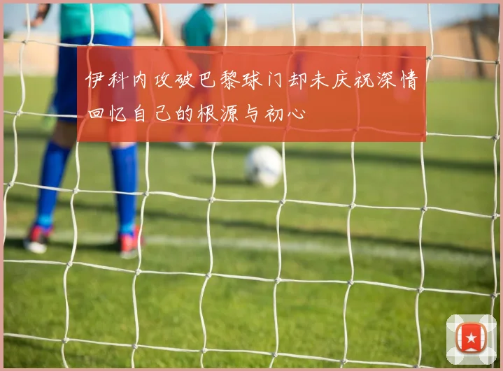 伊科内攻破巴黎球门却未庆祝深情回忆自己的根源与初心