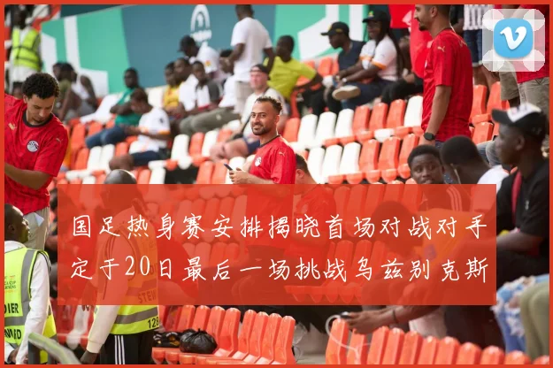 国足热身赛安排揭晓首场对战对手定于20日最后一场挑战乌兹别克斯坦