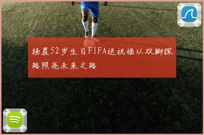 杨晨52岁生日FIFA送祝福以双脚探路照亮未来之路
