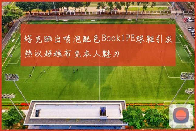 塔克晒出喷泡配色Book1PE球鞋引发热议超越布克本人魅力