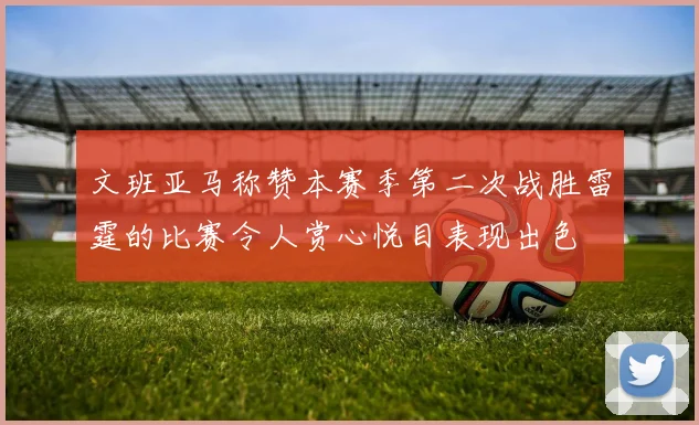 文班亚马称赞本赛季第二次战胜雷霆的比赛令人赏心悦目表现出色