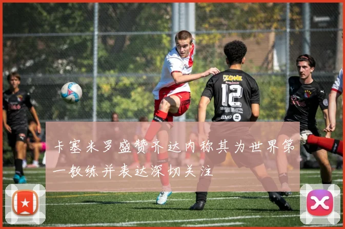 卡塞米罗盛赞齐达内称其为世界第一教练并表达深切关注