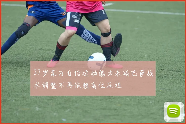 37岁莱万自信运动能力未减巴萨战术调整不再依赖高位压迫