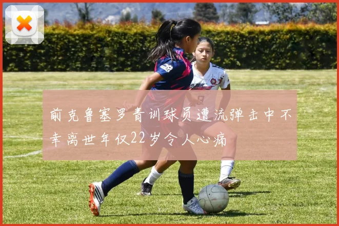 前克鲁塞罗青训球员遭流弹击中不幸离世年仅22岁令人心痛