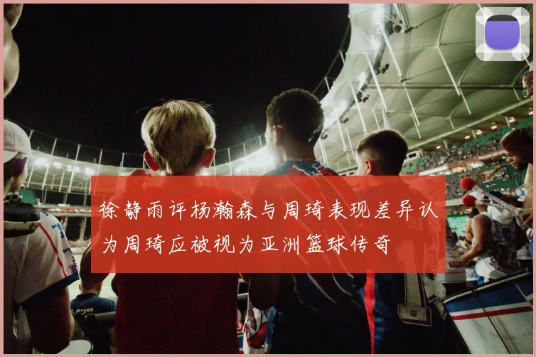 徐静雨评杨瀚森与周琦表现差异认为周琦应被视为亚洲篮球传奇