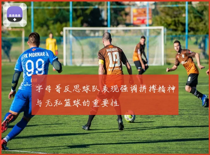字母哥反思球队表现强调拼搏精神与无私篮球的重要性