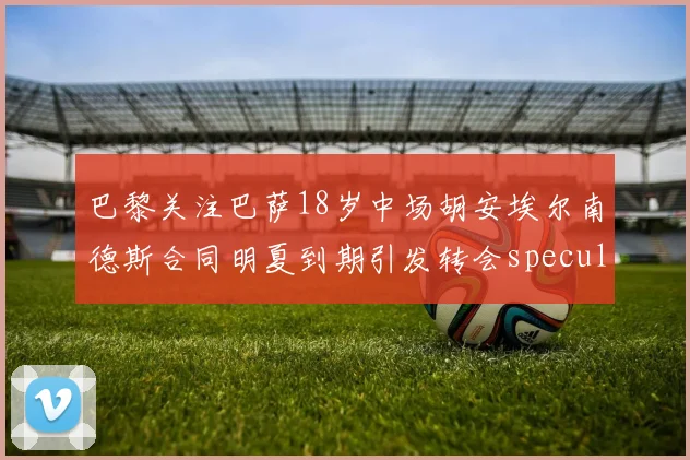 巴黎关注巴萨18岁中场胡安埃尔南德斯合同明夏到期引发转会speculation