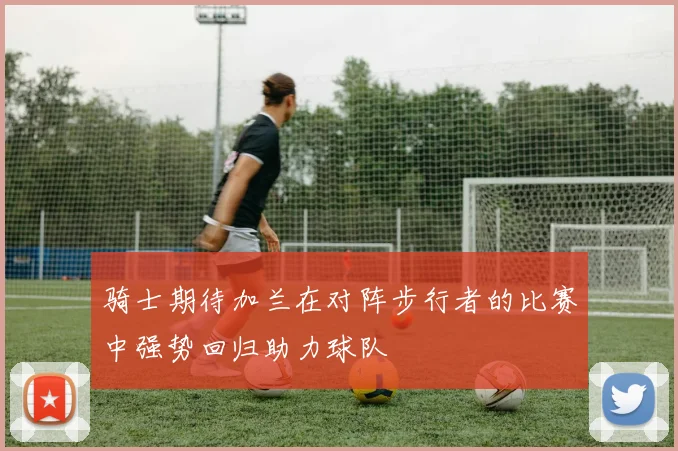 骑士期待加兰在对阵步行者的比赛中强势回归助力球队