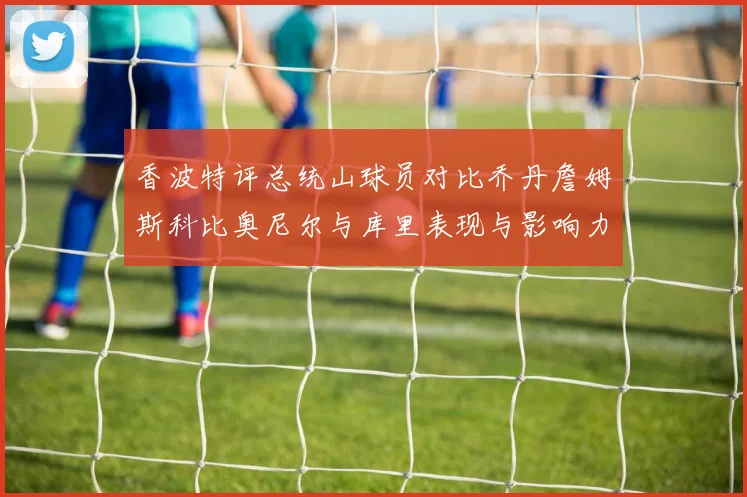 香波特评总统山球员对比乔丹詹姆斯科比奥尼尔与库里表现与影响力