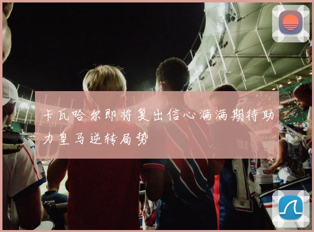 卡瓦哈尔即将复出信心满满期待助力皇马逆转局势