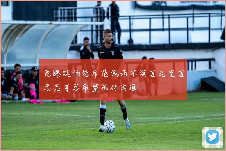 昆滕廷伯怒斥范佩西不满言论直言忍无可忍希望面对沟通