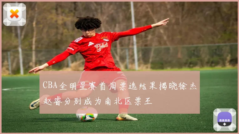 CBA全明星赛首周票选结果揭晓徐杰赵睿分别成为南北区票王