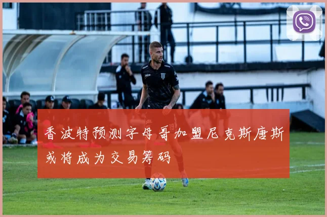 香波特预测字母哥加盟尼克斯唐斯或将成为交易筹码
