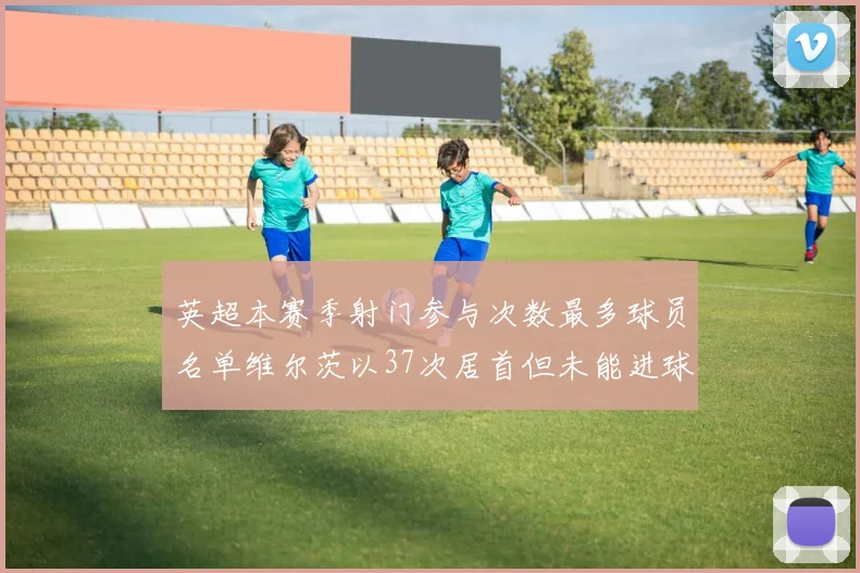 英超本赛季射门参与次数最多球员名单维尔茨以37次居首但未能进球助攻