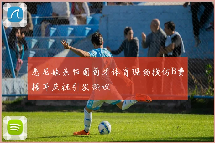 悉尼妹亲临葡萄牙体育现场模仿B费捂耳庆祝引发热议