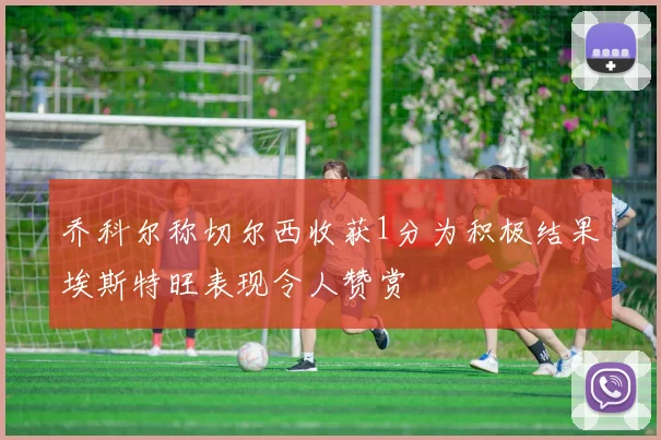 乔科尔称切尔西收获1分为积极结果埃斯特旺表现令人赞赏