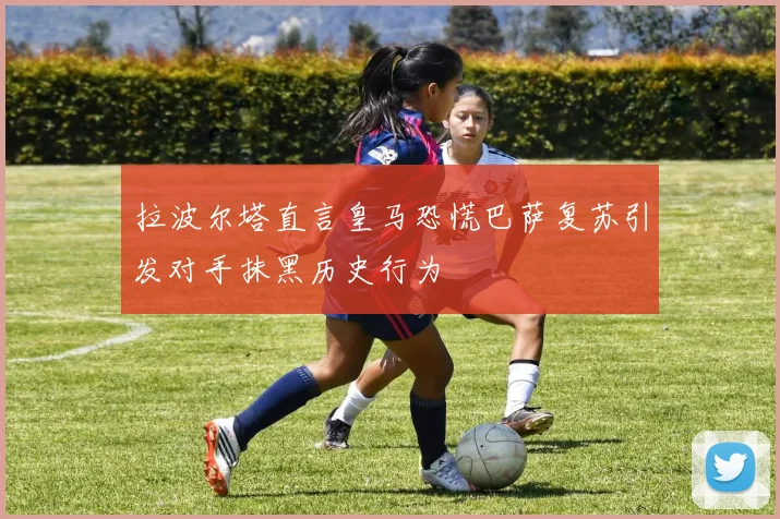 拉波尔塔直言皇马恐慌巴萨复苏引发对手抹黑历史行为