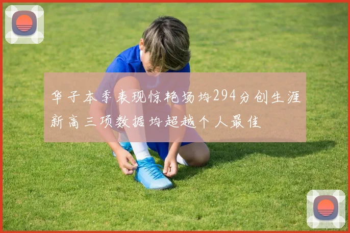 华子本季表现惊艳场均294分创生涯新高三项数据均超越个人最佳