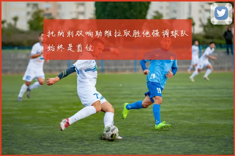 托纳利双响助维拉取胜他强调球队始终是首位