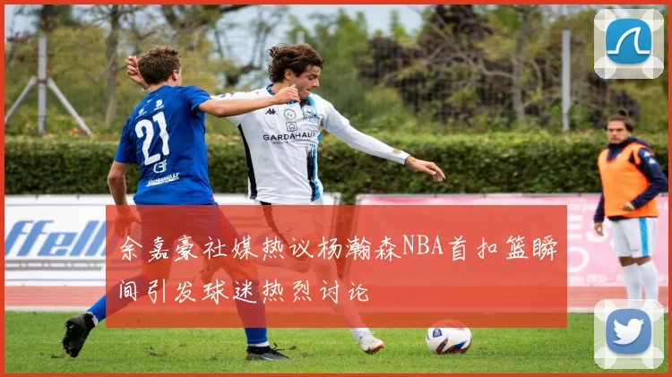 余嘉豪社媒热议杨瀚森NBA首扣篮瞬间引发球迷热烈讨论