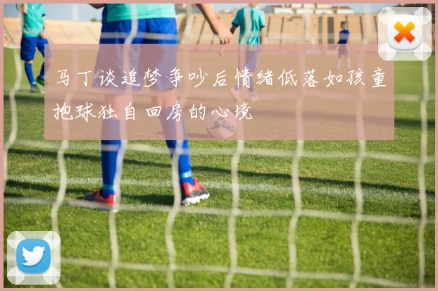 马丁谈追梦争吵后情绪低落如孩童抱球独自回房的心境